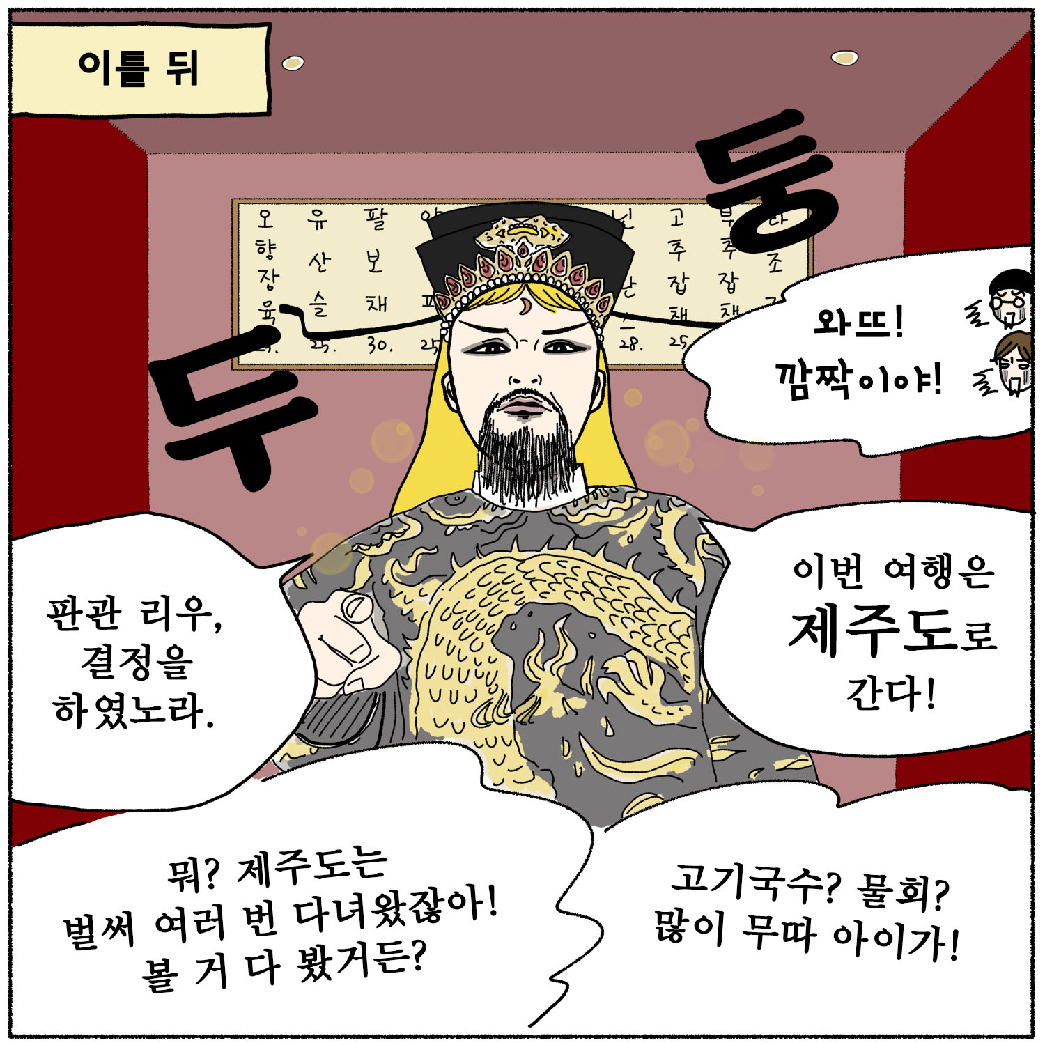 이틀 뒤, 리우 판관 포청천 복장을하고(정뚱과 꾸미는 와뜨! 깜작이야! 놀란다), 판관 리우, 결정을 하였노라. 이  번 여행은 제주도로 간다! 정뚱 - 뭐? 제주도는 벌써 여러 번 다녀왔잖아! 볼 거 다 봤거든? 꾸미 - 고기국수? 물  회? 많이 무따 아이가!