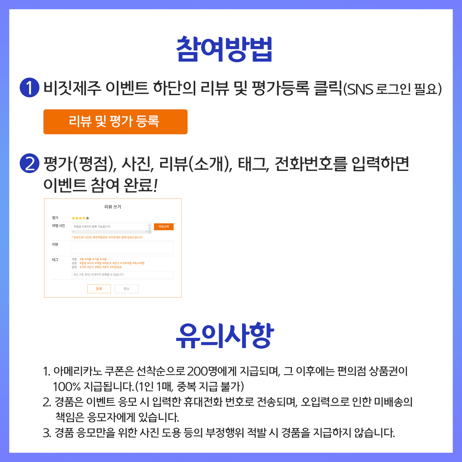 참여방법. 1. 비짓제주 이벤트 하단의 리뷰 및 평가등록 클릭(SNS 로그인 필요).  2. 평가(평점), 사진, 리뷰(소개), 태크, 전화번호 입력하면 이벤트 참여 완료! 유의사항. 아메리카노 쿠폰은 선착순으로 200명에게 지급되며, 그 이후에는 편의점 상품건이 100% 지급됩니다(1인 1매, 중복 지급 불가). 경품은 이벤트 응모 시 입력한 휴대전화 번호로 전송되며, 오입력으로 인한 미배송의 책임은 응모자에게 있습니다. 경품 응모만을 위한 사진 도용 등의 부정행위 적발 시 경품을 지급하지 않습니다.