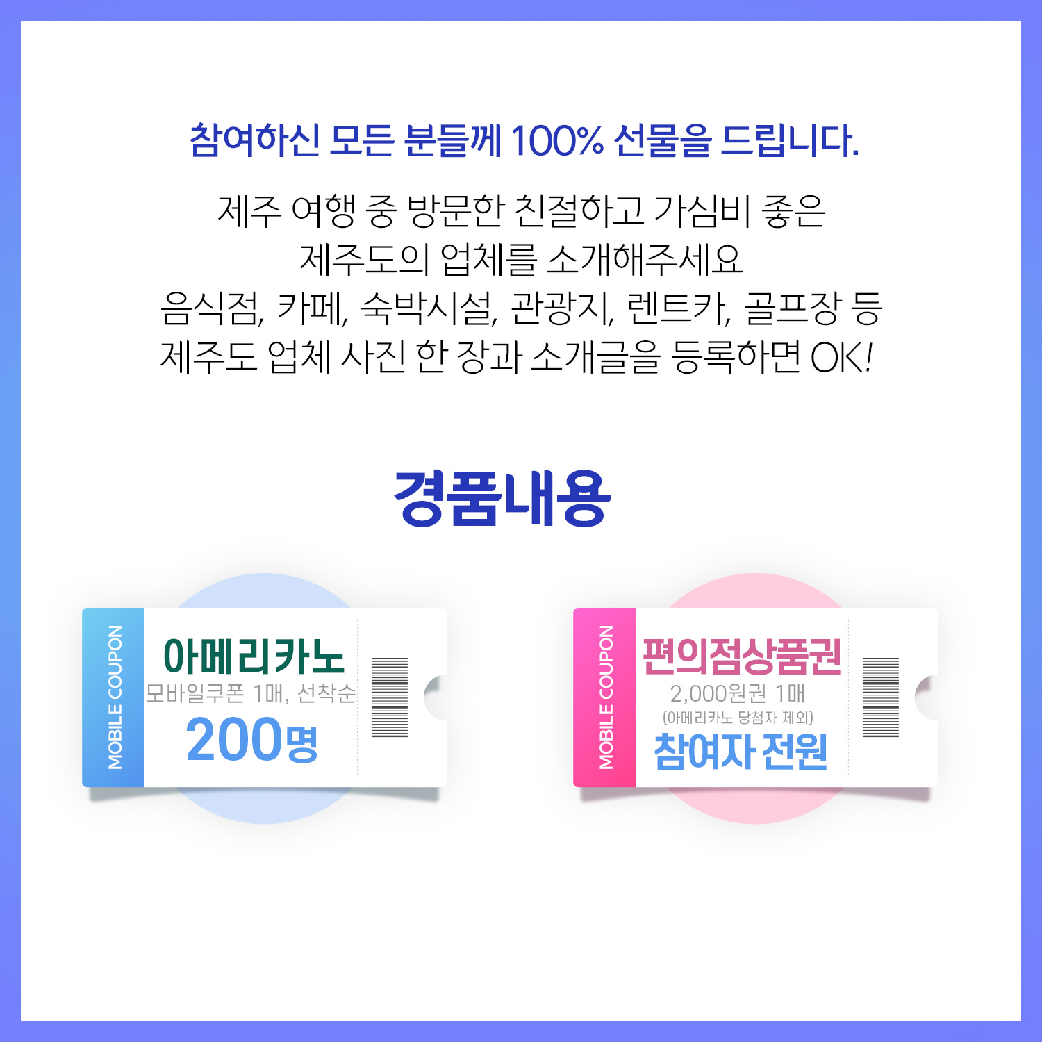 참여하신 모든 분들께 100% 선물을 드립니다. 제주 여행 중 방문한 친절하고 가심비 좋은 제주도의 업체를 소개해 주세요.음식점, 카페, 숙박시설, 관광지, 렌트카, 골프장 등 제주도 업체 사진 한 장과 소개글을 등록하면 OK! 경품내용. 아메리카노 모바일쿠폰 1매, 선착순 200명. 편의점상품권 2000원권 1매(아메리카노 당첨자 제외) 참여자 전원