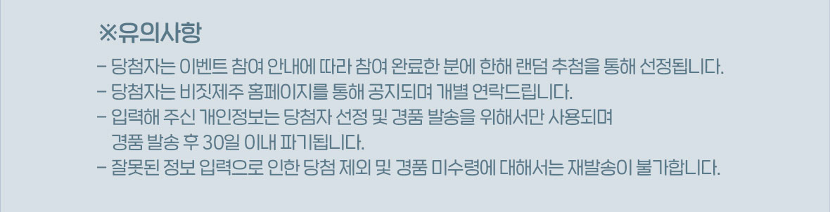 *유의사항, 당첨자는 이벤트 참여 안내에 따라 참여 완료한 분에 한해 랜덤 추첨을 통해 선정됩니다, 당첨자는 비짓제주 홈페이지를 통해 공지되며 개별 연락드립니다, 입력해 주신 개인정보는 당첨자 선정 및 경품 발송을 위해서만 사용되며 경품 발송 후 30일 이내 파기됩니다, 잘못된 정보 입력으로 인한 당첨 제외 및 경품 미수령에 대해서는 재발송이 불가합니다.