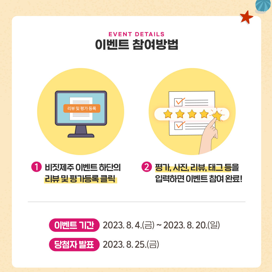 이벤트 참여방법. 첫째, 비짓제주 이벤트 하단의 리뷰 및 평가등록 클릭. 둘째. 평가, 사진, 리뷰, 태그 등을 입력하면 이벤트 참여 완료! 이벤트 기간 : 2023.8.4(금)~2023.8.20(일). 당첨자 발표 : 2023.8.25(금)