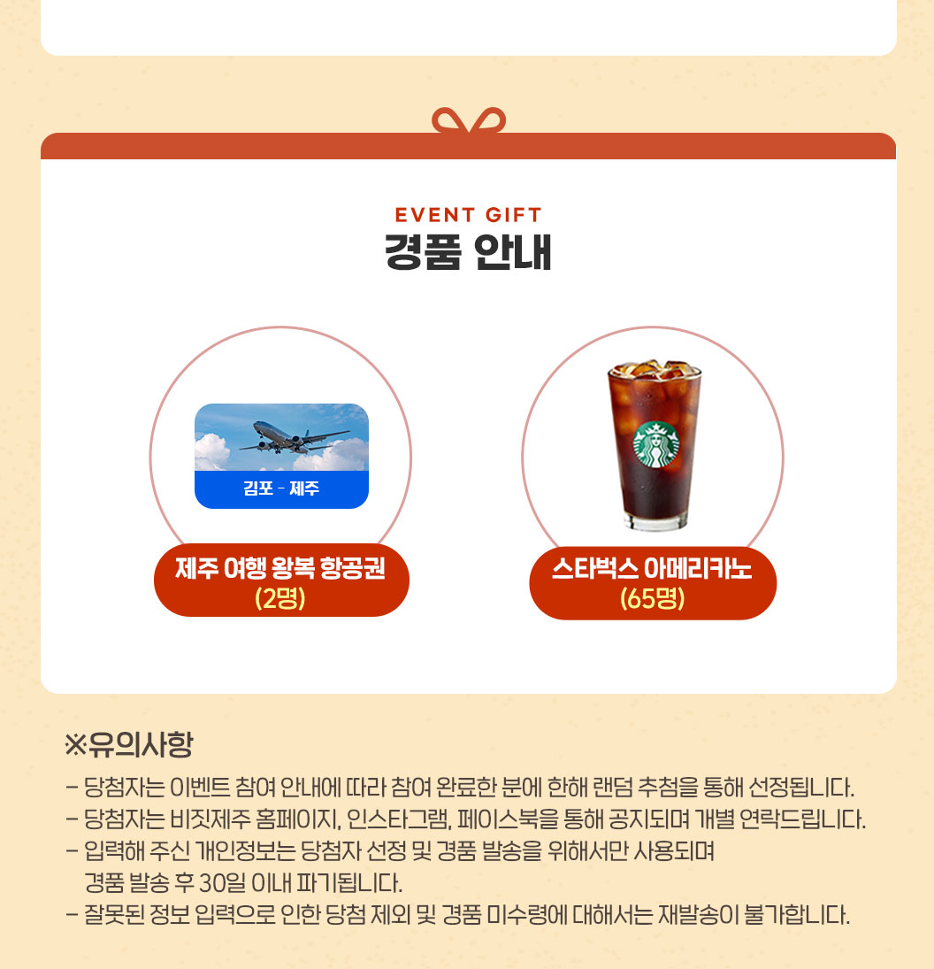 경품안내. 제주 여행 왕복 항공권 2명. 스타벅스 아메리카노 65명. 유의사항. 당첨자는 이벤트 참여 안내에 따라 참여 완료한 분에 한해 랜덤 추첨을 통해 선정됩니다. 당첨자는 비짓제주 홈페이지, 인스타그램, 페이스북을 통해 공지되며 개별 연락드립니다. 입력해 주신 개인정보는 당첨자 선정 및 경품 발송을 위해서만 사용되며 경품 발송 후 30일 이내 파기됩니다. 잘못한 정보 입력으로 인한 담청 제외 및 경품 미수령에 대해서는 재발송이 불가합니다.
