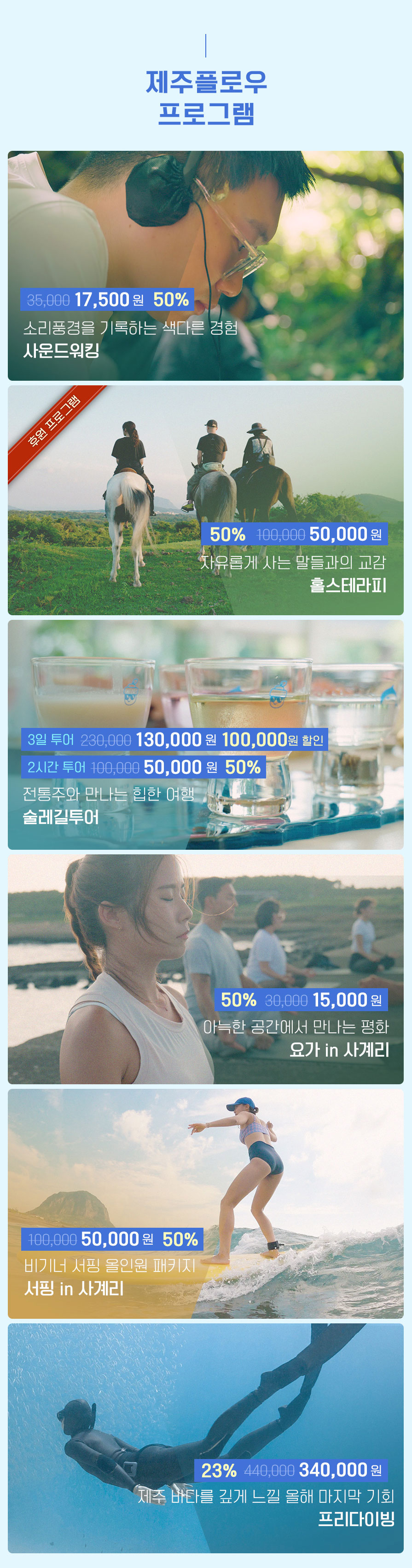 제주플로우 프로그램. 소리풍경을 기록하는 색다른 경험 사운드 워킹 정상가 35,000원 할인가 17,500원 50%할인. 후원프로그램 자유롭게 사는 말들과의 교감 홀스테라피 정상가 100,000원 할인가 50,000원 50%할인. 전통주와 만나는 힙한 여행 술레길투어 3일투어 정상가 230,000원 할인가 130,000원 100,000원 할인, 2시간 투어 정상가 100,000원 할인가 50,000원 50% 할인. 아늑한 공간에서 만나는 평화 요가 in 사계리 정상가 30,000원 할인가 15,000원 50% 할인. 비기너 서핑 올인원 패키지 서핑 in 사계리 정상가 100,000원 할인가 50,000원 50% 할인. 제주 바다를 깊게 느낄 올해 마지막 기회 프리다이빙 정상가 440,000원 할인가 340,000원 23% 할인. 