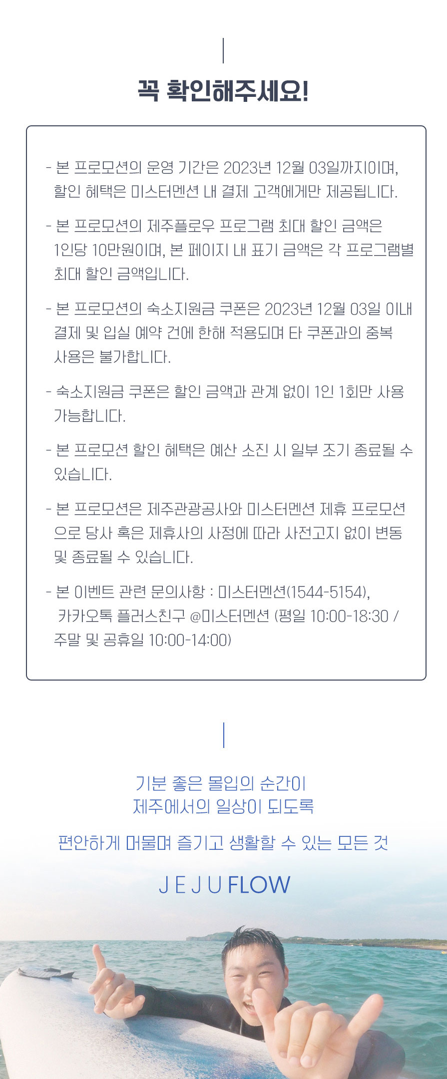 꼭 확인해주세요! - 본 프로모션의 운영 기간은 2023년 12월 03일까지이며, 할인 혜택은 미스터멘션 내 결제 고객에게만 제공됩니다. - 본 프로모션의 제주플로우 프로그램 최대 할인 금액은 1인당 10만원이며, 본 페이지 내 표기 금액은 각 프로그램별 최대 할인 금액입니다. - 본 프로모션의 숙소지원금 쿠폰은 2023년 12월 03일 이내 결제 및 입실 예약 건에 한해 적용되며 타 쿠폰과의 중복 사용은 불가합니다. - 숙소지원금 쿠폰은 할인 금액과 관계 없이 1인 1회만 사용 가능합니다. - 본 프로모션 할인 혜택은 예산 소진 시 일부 조기 종료될 수 있습니다. - 본 프로모션은 제주관광공사와 미스터멘션 제휴 프로모션으로 당사 혹은 제휴사의 사정에 따라 사전고지 없이 변동 및 종료될 수 있습니다. 본 이벤트 관련 문의사항 : 미스터멘션(1544-5154), 카카오톡 플러스친구 @미스터멘션 (평일 10:00 - 18:30 / 주말 및 공휴일 10:00 - 14:00). 기분 좋은 몰입의 순간이 제주에서의 일상이 되도록 편안하게 머물며 즐기고 생활할 수 있는 모든 것 JEJU FLOW.